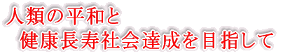 人類の平和と 　健康長寿社会達成を目指して 